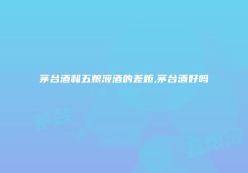 茅台酒和五粮液酒的差距,茅台酒好吗