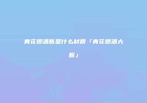 青花郎酒瓶是什么材质「青花郎酒大瓶」