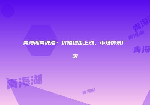 青海湖青稞酒：价格稳步上涨，市场前景广阔