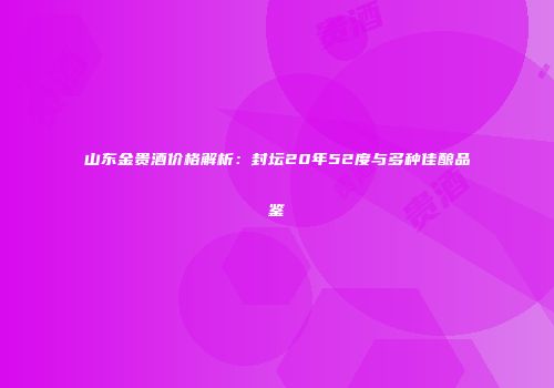 山东金贵酒价格解析：封坛20年52度与多种佳酿品鉴