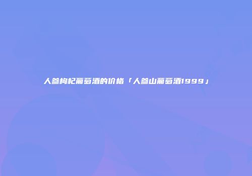 人参枸杞葡萄酒的价格「人参山葡萄酒1999」