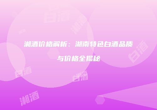 湘酒价格解析：湖南特色白酒品质与价格全揭秘