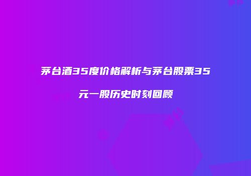 茅台酒35度价格解析与茅台股票35元一股历史时刻回顾