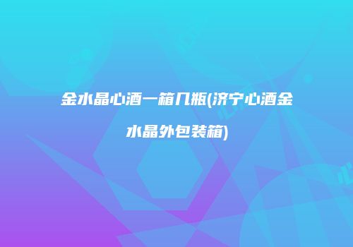 金水晶心酒一箱几瓶(济宁心酒金水晶外包装箱)