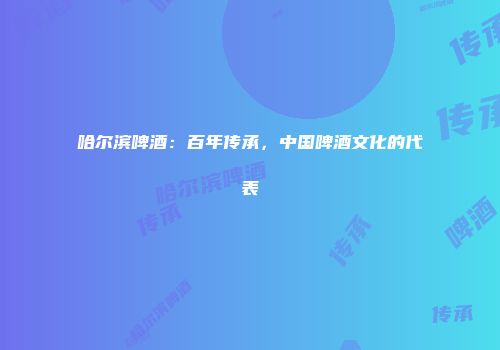 哈尔滨啤酒：百年传承，中国啤酒文化的代表