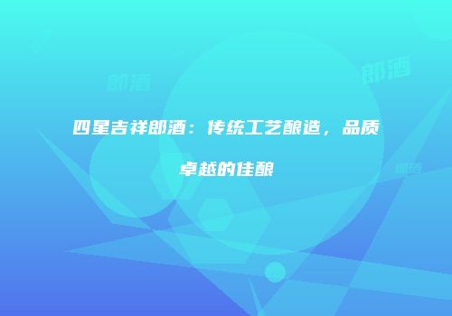 四星吉祥郎酒：传统工艺酿造，品质卓越的佳酿
