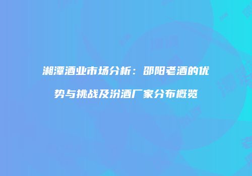湘潭酒业市场分析：邵阳老酒的优势与挑战及汾酒厂家分布概览