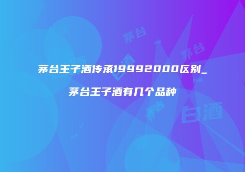 茅台王子酒传承19992000区别_茅台王子酒有几个品种