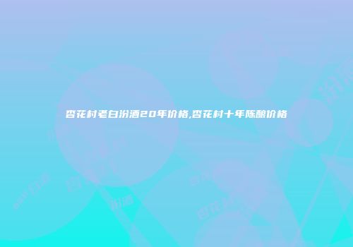 杏花村老白汾酒20年价格,杏花村十年陈酿价格