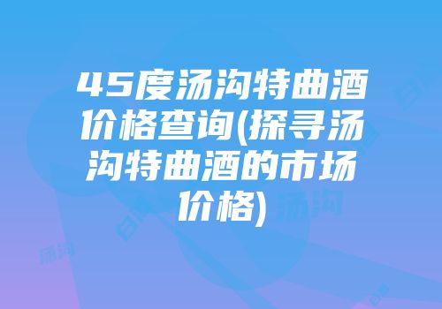 45度汤沟特曲酒价格查询(探寻汤沟特曲酒的市场价格)