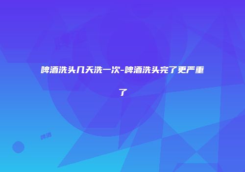 啤酒洗头几天洗一次-啤酒洗头完了更严重了