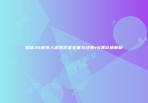 揭秘36度贵人道酒沂蒙老曲与经典v6黄价格解析