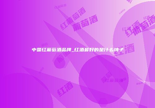 中国红葡萄酒品牌_红酒最好的是什么牌子