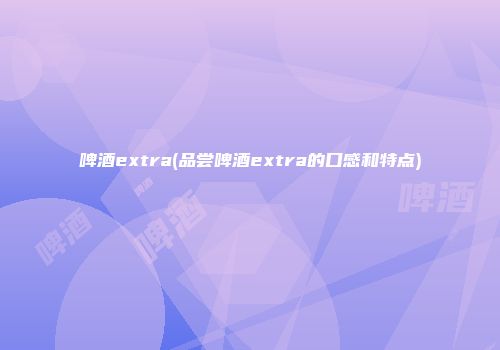 啤酒extra(品尝啤酒extra的口感和特点)