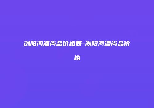 浏阳河酒尚品价格表-浏阳河酒尚品价格