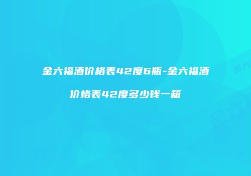 金六福酒价格表42度6瓶-金六福酒价格表42度多少钱一箱