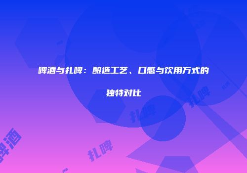 啤酒与扎啤：酿造工艺、口感与饮用方式的独特对比