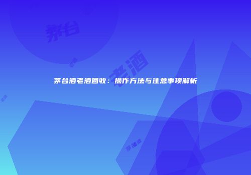 茅台酒老酒回收：操作方法与注意事项解析