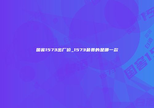 国窖1573出厂价_1573最贵的是哪一款