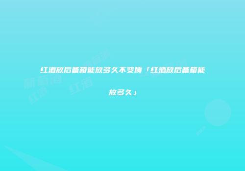 红酒放后备箱能放多久不变质「红酒放后备箱能放多久」