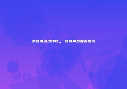 茅台酒多少钱瓶_一瓶真茅台要多少钱