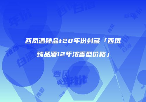 西凤酒臻品t20年份封藏「西凤臻品酒12年浓香型价格」
