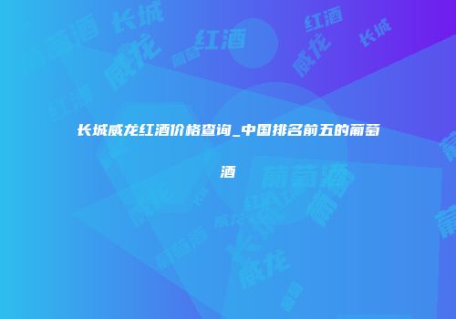 长城威龙红酒价格查询_中国排名前五的葡萄酒