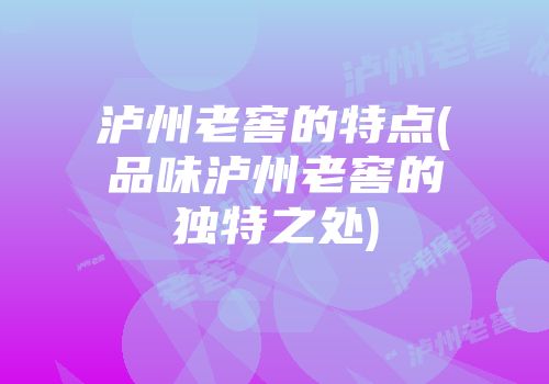 泸州老窖的特点(品味泸州老窖的独特之处)