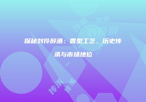 探秘刘伶醉酒：香型工艺、历史传承与市场地位