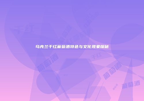 乌克兰干红葡萄酒特色与文化现象探秘