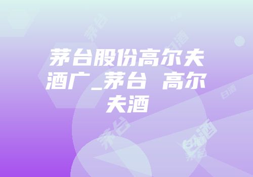 茅台股份高尔夫酒广_茅台 高尔夫酒