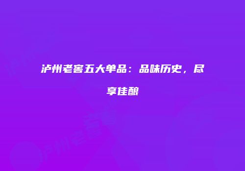 泸州老窖五大单品：品味历史，尽享佳酿