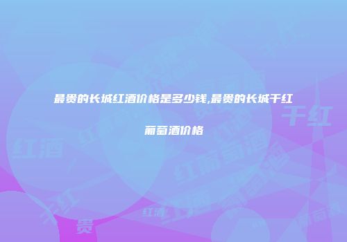 最贵的长城红酒价格是多少钱,最贵的长城干红葡萄酒价格