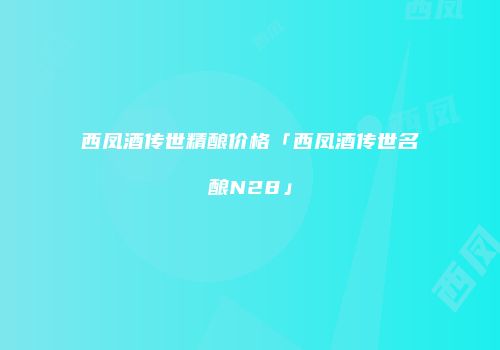 西凤酒传世精酿价格「西凤酒传世名酿N28」