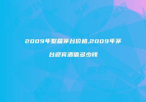 2009年整箱茅台价格,2009年茅台迎宾酒值多少钱