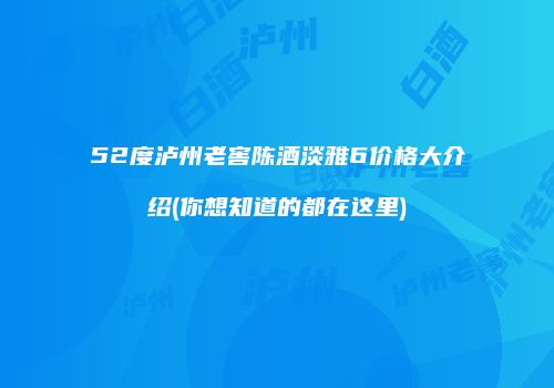 52度泸州老窖陈酒淡雅6价格大介绍(你想知道的都在这里)