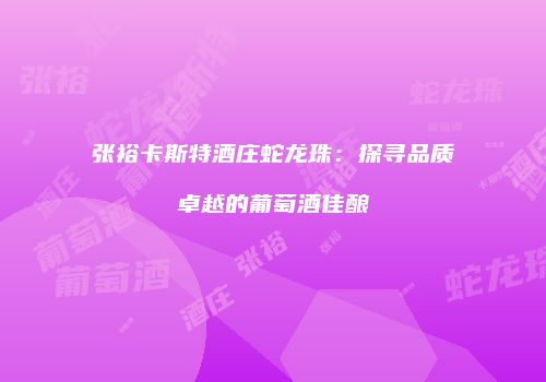 张裕卡斯特酒庄蛇龙珠：探寻品质卓越的葡萄酒佳酿