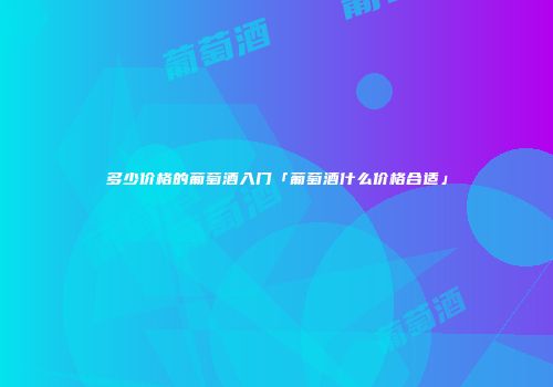 多少价格的葡萄酒入门「葡萄酒什么价格合适」