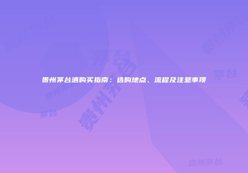 贵州茅台酒购买指南：选购地点、流程及注意事项