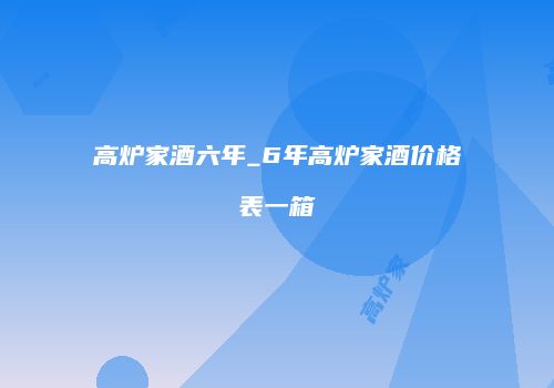高炉家酒六年_6年高炉家酒价格表一箱