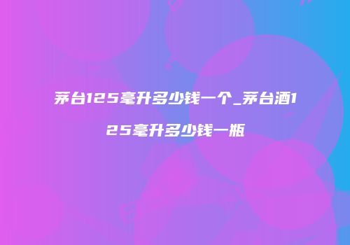 茅台125毫升多少钱一个_茅台酒125毫升多少钱一瓶