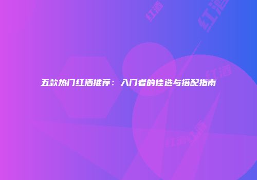 五款热门红酒推荐：入门者的佳选与搭配指南