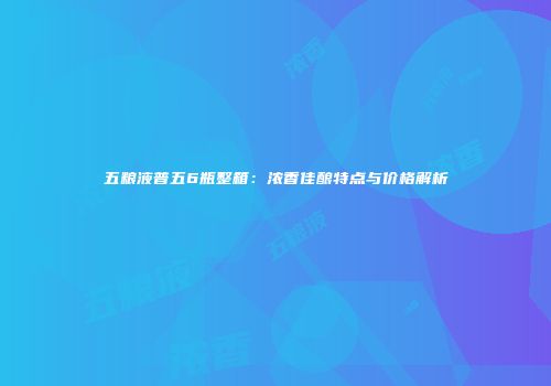 五粮液普五6瓶整箱：浓香佳酿特点与价格解析