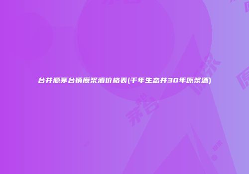 台井源茅台镇原浆酒价格表(千年生态井30年原浆酒)