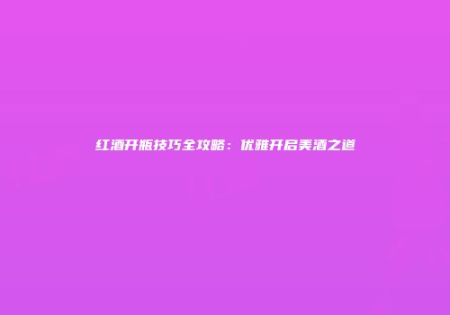 红酒开瓶技巧全攻略：优雅开启美酒之道