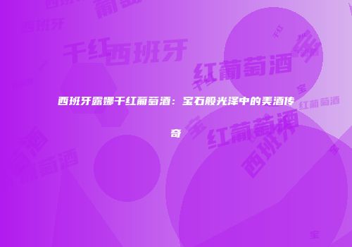 西班牙露娜干红葡萄酒：宝石般光泽中的美酒传奇