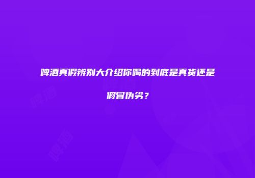 啤酒真假辨别大介绍你喝的到底是真货还是假冒伪劣？