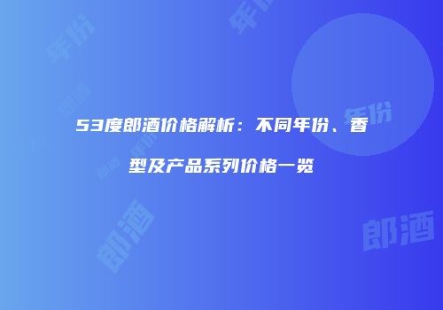 53度郎酒价格解析：不同年份、香型及产品系列价格一览