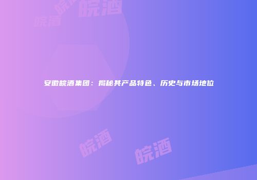 安徽皖酒集团：揭秘其产品特色、历史与市场地位