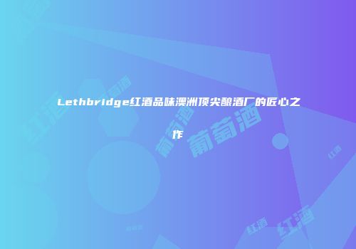 Lethbridge红酒品味澳洲顶尖酿酒厂的匠心之作